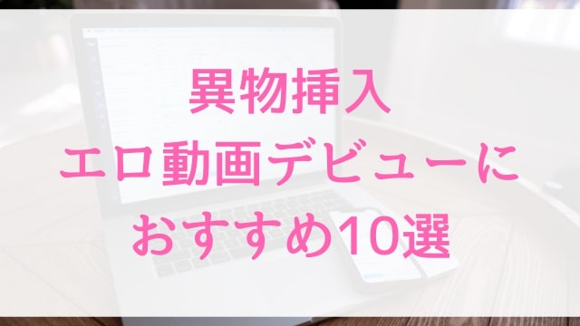 【異物挿入エロ動画】新成人・社会人におすすめ10作品｜異物挿入好きが選んだ人気アダルト作品【MGS動画】