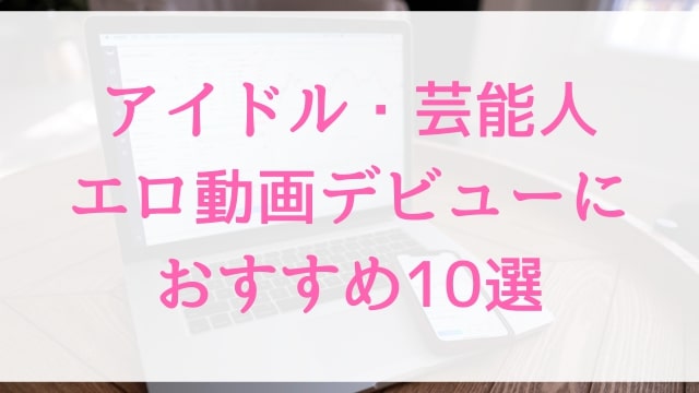 アイドル・芸能人エロ動画デビューにおすすめ10選｜アイドル・芸能人好きに人気アダルト作品【MGS動画】