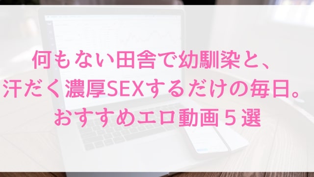 【何もない田舎で幼馴染と、汗だく濃厚SEXするだけの毎日。】おすすめエロ動画５選｜人気ドラマ仕立て疑似恋愛アダルト作品