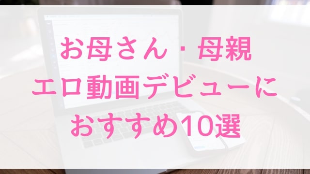 お母さん・母親エロ動画デビューにおすすめ10選｜お母さん・母親好きに人気アダルト作品